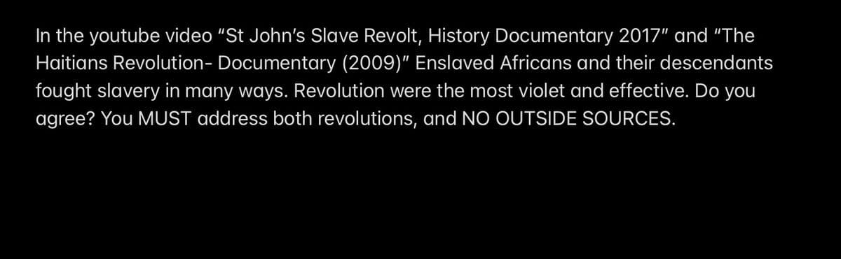 In the youtube video "St John's Slave Revolt, History Documentary 2017" and "The
Haitians Revolution - Documentary (2009)" Enslaved Africans and their descendants
fought slavery in many ways. Revolution were the most violet and effective. Do you
agree? You MUST address both revolutions, and NO OUTSIDE SOURCES.