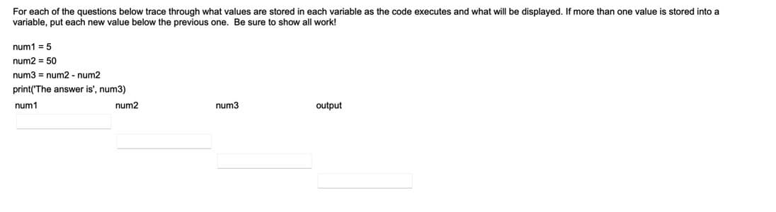 For each of the questions below trace through what values are stored in each variable as the code executes and what will be displayed. If more than one value is stored into a
variable, put each new value below the previous one. Be sure to show all work!
num1 = 5
num2 = 50
num3 = num2 - num2
print('The answer is', num3)
num1
num2
num3
output
