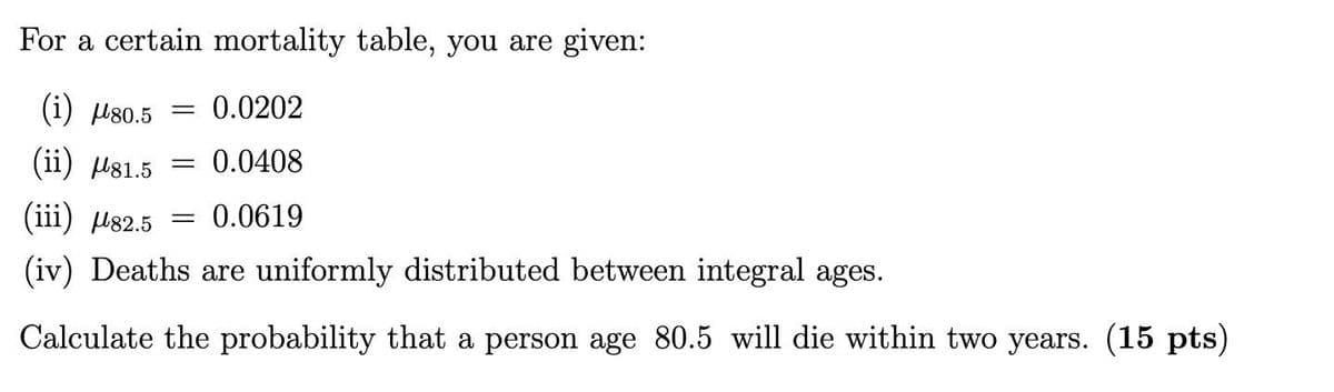 For a certain mortality table, you are given:
(i) µ80.5
= 0.0202
(ii) ls1.5
0.0408
(iii) µ82.5
0.0619
(iv) Deaths are uniformly distributed between integral ages.
Calculate the probability that a person age 80.5 will die within two years. (15 pts)
