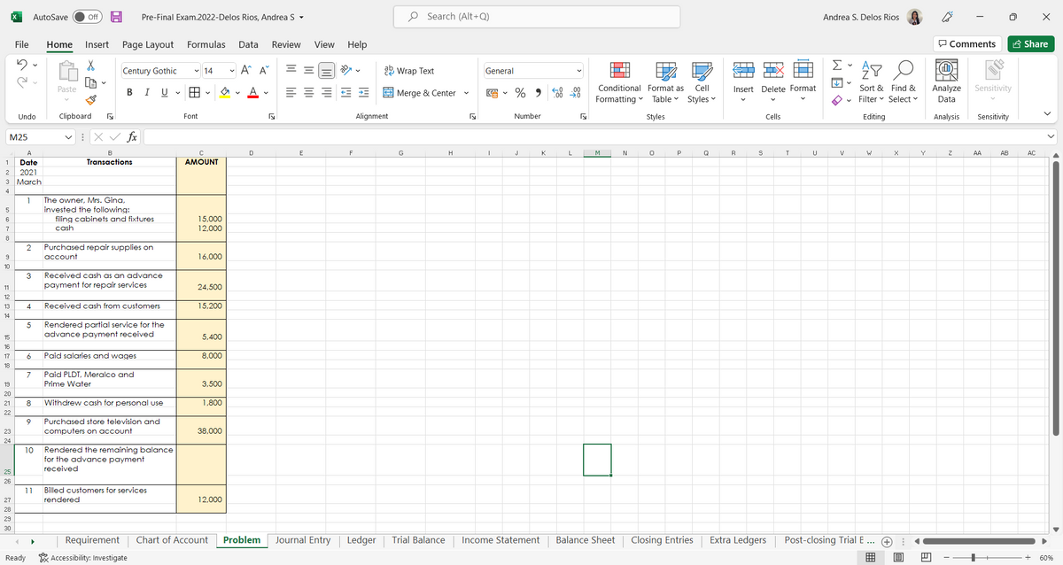 1
2
M25
3
4
5
6
7
8
9
10
11
12
13
14
PEFE 227 22
AutoSave Off H Pre-Final Exam.2022-Delos Rios, Andrea S.
File Home Insert Page Layout
X
LA
Century Gothic
Paste
B I U v
Undo
Clipboard
fx
18
filing cabinets and fixtures
cash
2
Purchased repair supplies on
account
3
Received cash as an advance
payment for repair services
4
Received cash from customers
5 Rendered partial service for the
advance payment received
6 Paid salaries and wages
7
Paid PLDT, Meralco and
Prime Water
20
21 8 Withdrew cash for personal use
22
9
Purchased store television and
computers on account
24
10
Rendered the remaining balance
for the advance payment
received
25
26
Billed customers for services
rendered
27
28
29
30
Requirement
Accessibility: Investigate
23
A
Date
2021
March
1
11
4
Ready
N
B
Transactions
▶
The owner, Mrs. Gina,
invested the following:
Formulas Data Review View
Help
✓14
✓ A^ A
==
A
= = = = E
E
HH ✓
Font
C
AMOUNT
s
Chart of Account
15,000
12,000
16,000
24,500
15,200
5,400
8,000
3,500
1,800
38,000
12,000
D
Fy
F
O Search (Alt+Q)
ab Wrap Text
Alignment
H
Problem Journal Entry Ledger Trial Balance
Merge & Center
General
5
%90-00
Number
I
J
Income Statement
K
N
Conditional Format as Cell
Formatting ✓ Table Styles ✓
Styles
N
0
P
Q
Closing Entries
L
M
Balance Sheet
明
Andrea S. Delos Rios
Σ
AY
↓
Sort & Find &
Filter Select ✓
Editing
←T
Insert Delete Format
Cells
T
U
V
Post-closing Trial E ...
R
S
Extra Ledgers
+
X
B
E
I
Comments
Analyze
Data
Analysis
Z
Sensitivity
Sensitivity
AB
AA
X
Share
AC
60%