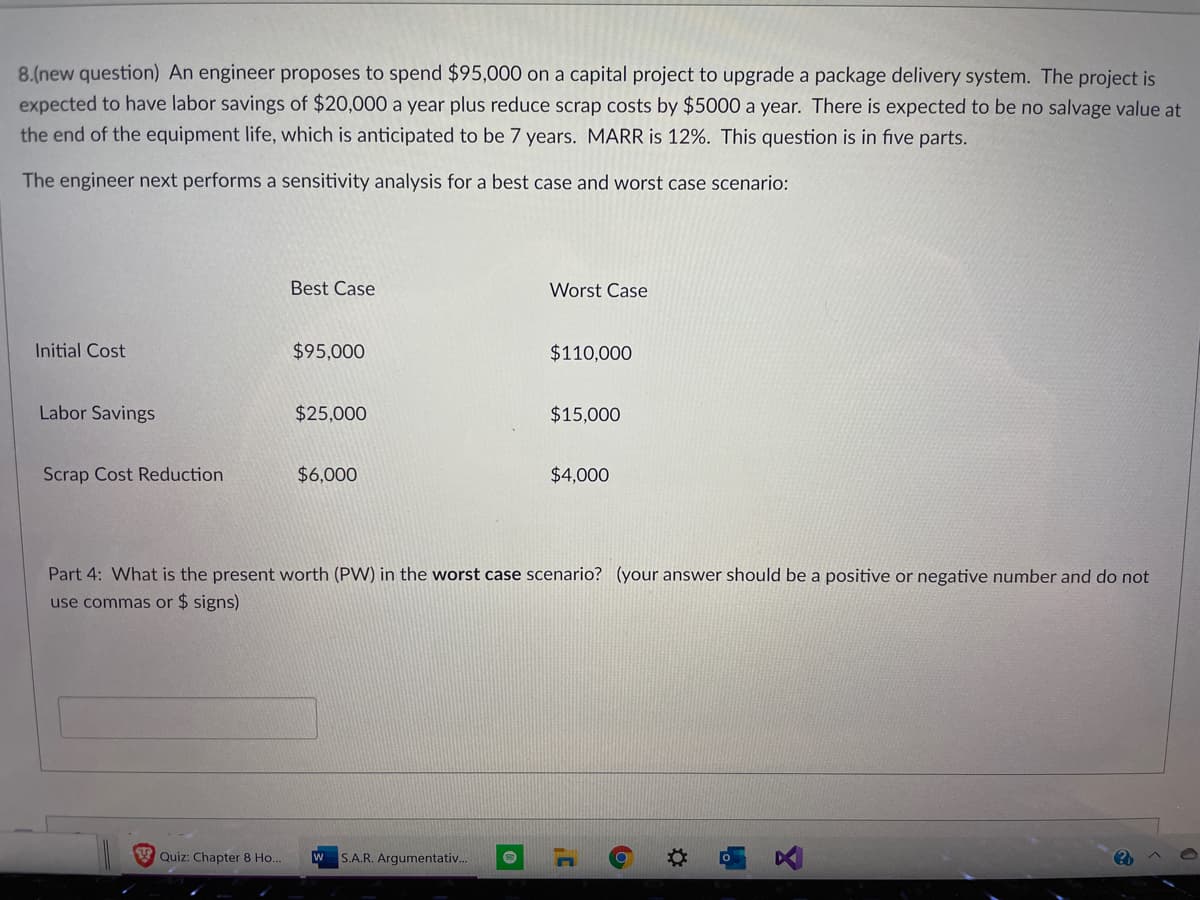 8.(new question) An engineer proposes to spend $95,000 on a capital project to upgrade a package delivery system. The project is
expected to have labor savings of $20,000 a year plus reduce scrap costs by $5000 a year. There is expected to be no salvage value at
the end of the equipment life, which is anticipated to be 7 years. MARR is 12%. This question is in five parts.
The engineer next performs a sensitivity analysis for a best case and worst case scenario:
Best Case
Worst Case
Initial Cost
$95,000
$110,000
Labor Savings
$25,000
$15,000
Scrap Cost Reduction
$6,000
$4,000
Part 4: What is the present worth (PW) in the worst case scenario? (your answer should be a positive or negative number and do not
use commas or $ signs)
Quiz: Chapter 8 Ho..
w
S.A.R. Argumentativ..
