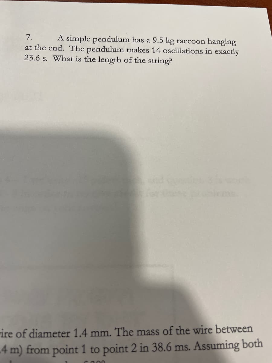 7.
A simple pendulum has a 9.5 kg raccoon hanging
at the end. The pendulum makes 14 oscillations in exactly
23.6 s. What is the length of the string?
rire of diameter 1.4 mm. The mass of the wire between
4 m) from point 1 to point 2 in 38.6 ms. Assuming both
ca00
