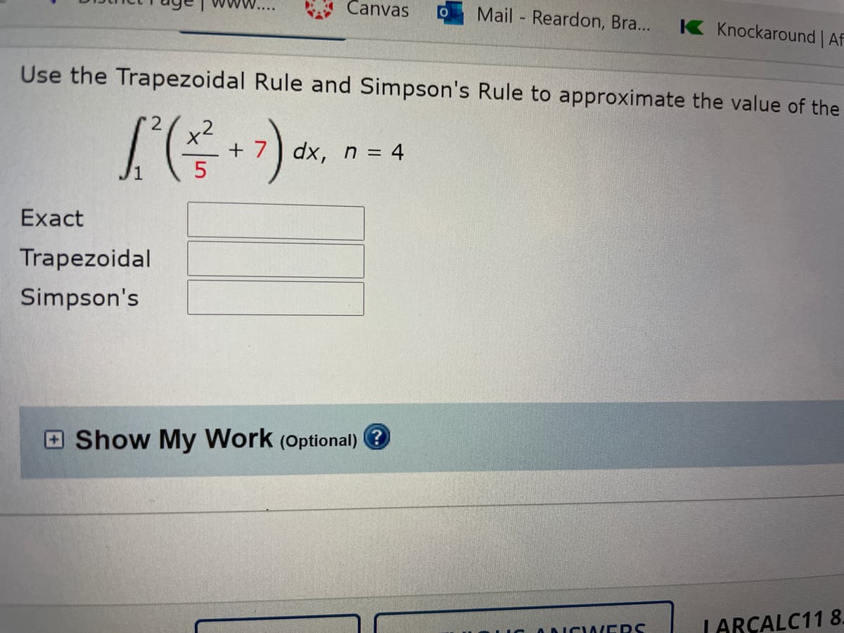 W....
Canvas
Mail Reardon, Bra..
K Knockaround | Af
Use the Trapezoidal Rule and Simpson's Rule to approximate the value of the
+
dx, n = 4
Exact
Trapezoidal
Simpson's
Show My Work (Optional)
ICODIC WERS
LARÇALC11 8.
