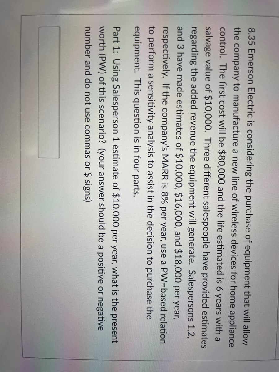 8.35 Emerson Electric is considering the purchase of equipment that will allow
the company to manufacture a new line of wireless devices for home appliance
control. The fırst cost will be $80,000 and the life estimated is 6 years with a
salvage value of $10,000. Three different salespeople have provided estimates
regarding the added revenue the equipment will generate. Salespersons 1,2,
and 3 have made estimates of $10,000, $16,000, and $18,000 per year,
respectively. If the company's MARR is 8% per year, use a PW=based relation
to perform a sensitivity analysis to assist in the decision to purchase the
equipment. This question is in four parts.
Part 1: Using Salesperson 1 estimate of $10,000 per year, what is the present
worth (PW) of this scenario? (your answer should be a positive or negative
number and do not use commas or $ signs)
