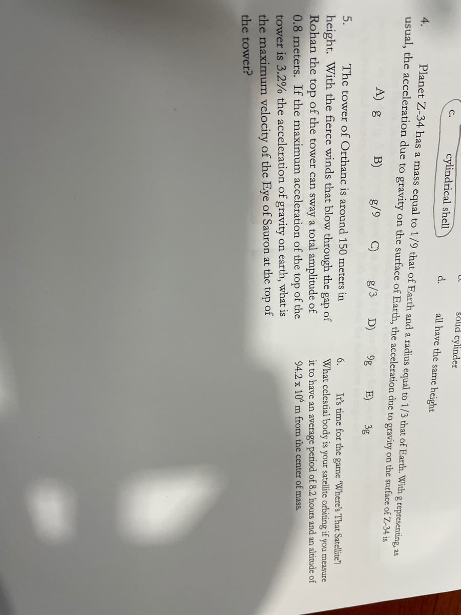 Solid cylinder
D.
cylindrical shell
C.
d.
all have the same height
Planet Z-34 has a mass equal to 1/9 that of Earth and a radius equal to 1/3 that of Earth. With g representing, as
usual, the acceleration due to gravity on the surface of Earth, the acceleration due to gravity on the surface of Z-34 is
4.
A) g
B)
g/9
g/3
D)
9g
E)
3g
It's time for the game Where's That Satellite'!
What celestial body is your satellite orbiting if you measure
5.
The tower of Orthanc is around 150 meters in
6.
height. With the fierce winds that blow through the
Rohan the top of the tower can sway a total amplitude of
0.8 meters. If the maximum acceleration of the top of the
gap
of
it to have an average period of 8.2 hours and an altitude of
94.2 x 10° m from the center of mass.
tower is 3.2% the acceleration of gravity on earth, what is
the maximum velocity of the Eye of Sauron at the top of
the tower?
