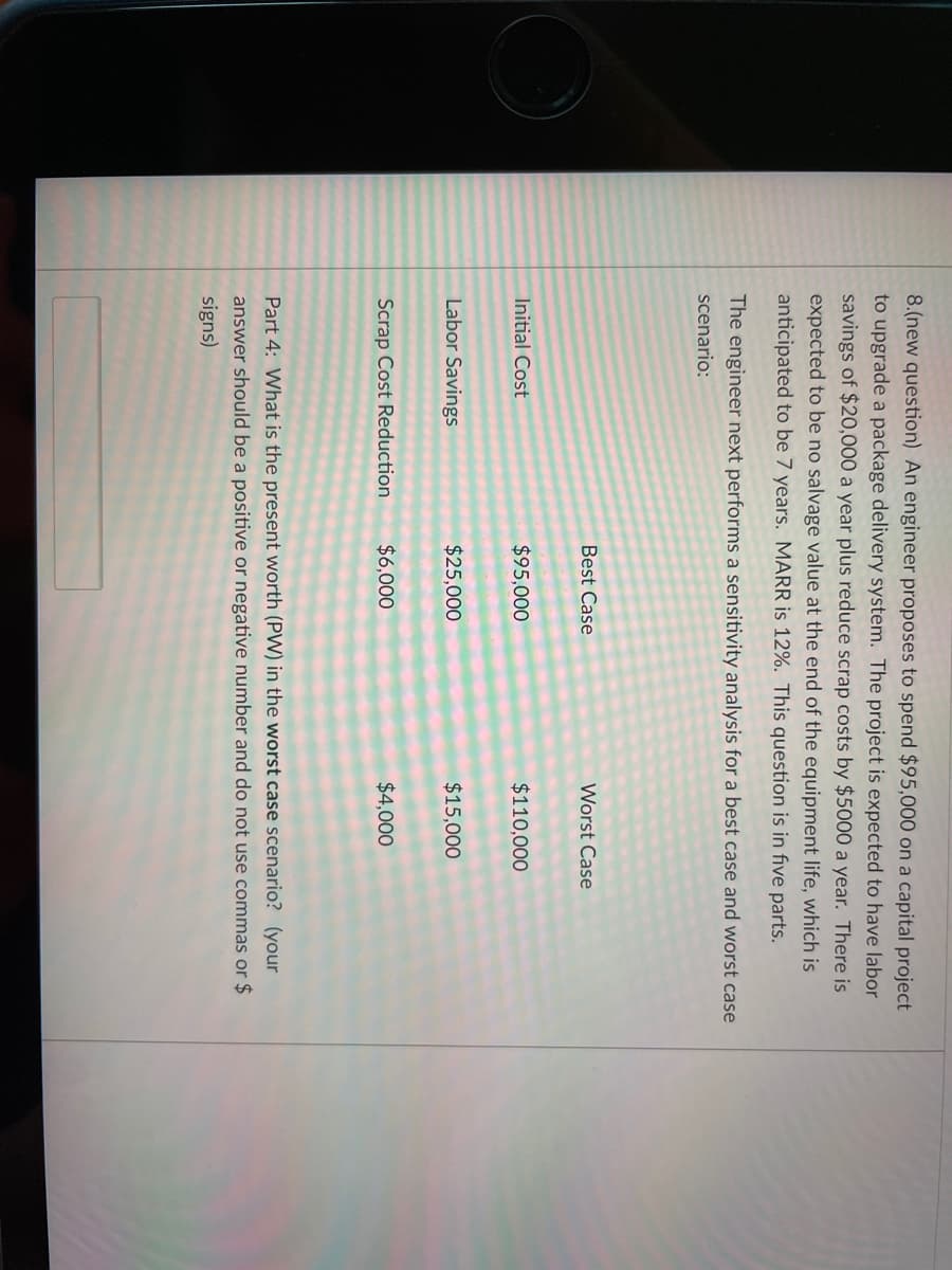 8.(new question) An engineer proposes to spend $95,000 on a capital project
to upgrade a package delivery system. The project is expected to have labor
savings of $20,000 a year plus reduce scrap costs by $5000 a year. There is
expected to be no salvage value at the end of the equipment life, which is
anticipated to be 7 years. MARR is 12%. This question is in five parts.
The engineer next performs a sensitivity analysis for a best case and worst case
scenario:
Best Case
Worst Case
Initial Cost
$95,000
$110,000
Labor Savings
$25,000
$15,000
Scrap Cost Reduction
$6,000
$4,000
Part 4: What is the present worth (PW) in the worst case scenario? (your
answer should be a positive or negative number and do not use commas or $
signs)
