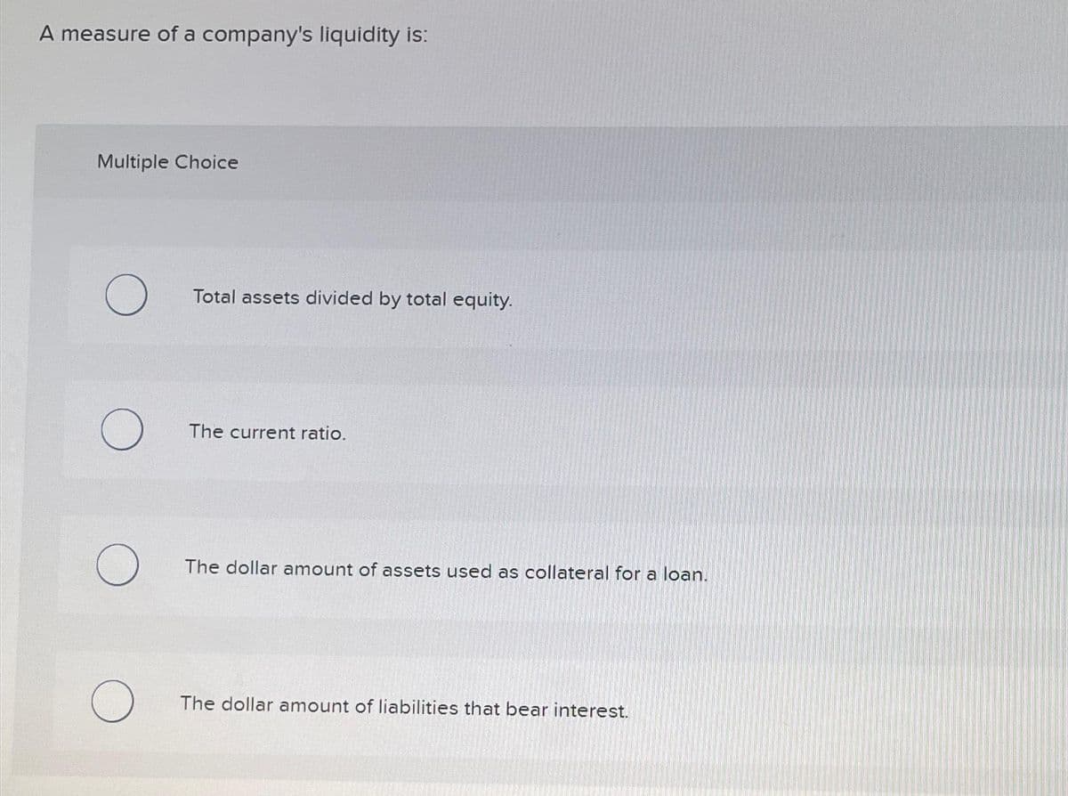 A measure of a company's liquidity is:
Multiple Choice
O
O
O
O
Total assets divided by total equity.
The current ratio.
The dollar amount of assets used as collateral for a loan.
The dollar amount of liabilities that bear interest.