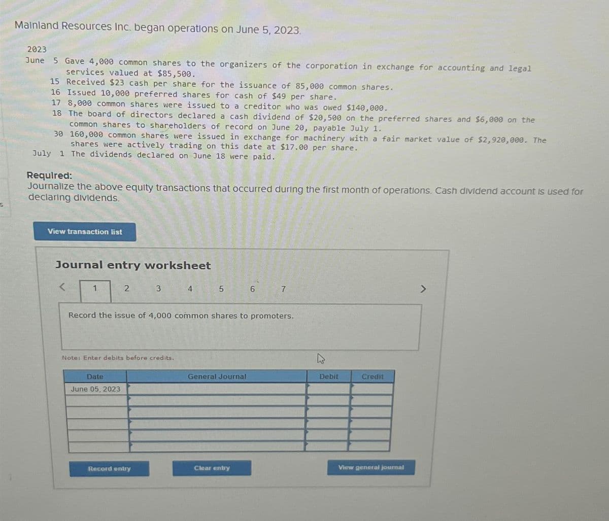 Mainland Resources Inc. began operations on June 5, 2023.
2023
June 5 Gave 4,000 common shares to the organizers of the corporation in exchange for accounting and legal
services valued at $85,500.
15 Received $23 cash per share for the issuance of 85,000 common shares.
16 Issued 10,000 preferred shares for cash of $49 per share.
17 8,000 common shares were issued to a creditor who was owed $140,000.
18 The board of directors declared a cash dividend of $20,500 on the preferred shares and $6,000 on the
common shares to shareholders of record on June 20, payable July 1.
30
160,000 common shares were issued in exchange for machinery with a fair market value of $2,920,000. The
shares were actively trading on this date at $17.00 per share.
July 1 The dividends declared on June 18 were paid.
Required:
Journalize the above equity transactions that occurred during the first month of operations. Cash dividend account is used for
declaring dividends.
View transaction list
Journal entry worksheet
1
2
Date
June 05, 2023
3
Note: Enter debits before credits.
Record entry
4
5
Record the issue of 4,000 common shares to promoters.
General Journal
6
Clear entry
7
Debit
Credit
View general journal