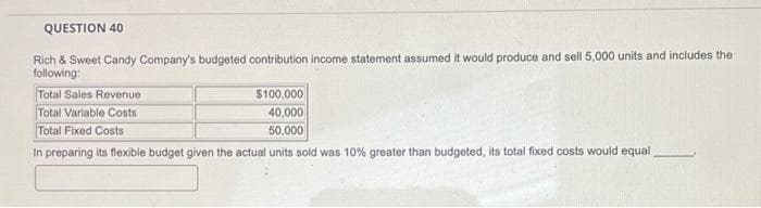 QUESTION 40
Rich & Sweet Candy Company's budgeted contribution income statement assumed it would produce and sell 5,000 units and includes the
following:
Total Sales Revenue
Total Variable Costs
$100,000
40,000
50,000
Total Fixed Costs
In preparing its flexible budget given the actual units sold was 10% greater than budgeted, its total fixed costs would equal