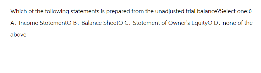 Which of the following statements is prepared from the unadjusted trial balance?Select one:0
A. Income StotementO B. Balance SheetO C. Stotement of Owner's EquityO D. none of the
above