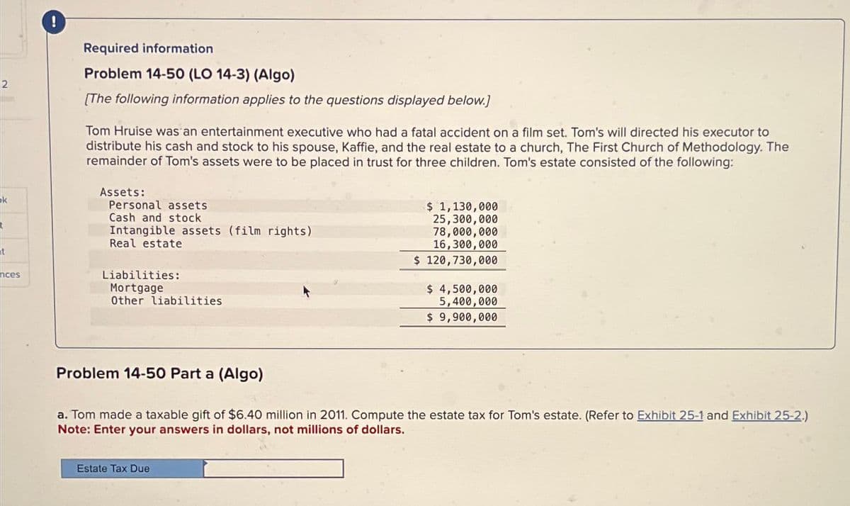 2
k
t
nces
Required information
Problem 14-50 (LO 14-3) (Algo)
[The following information applies to the questions displayed below.]
Tom Hruise was an entertainment executive who had a fatal accident on a film set. Tom's will directed his executor to
distribute his cash and stock to his spouse, Kaffie, and the real estate to a church, The First Church of Methodology. The
remainder of Tom's assets were to be placed in trust for three children. Tom's estate consisted of the following:
Assets:
Personal assets
Cash and stock
Intangible assets (film rights)
Real estate
Liabilities:
Mortgage
Other liabilities
Problem 14-50 Part a (Algo)
$ 1,130,000
25,300,000
78,000,000
16,300,000
$ 120,730,000
Estate Tax Due
$ 4,500,000
5,400,000
$ 9,900,000
a. Tom made a taxable gift of $6.40 million in 2011. Compute the estate tax for Tom's estate. (Refer to Exhibit 25-1 and Exhibit 25-2.)
Note: Enter your answers in dollars, not millions of dollars.