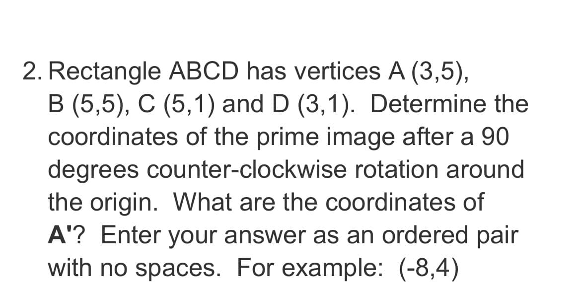 2. Rectangle ABCD has vertices A (3,5),
B (5,5), C (5,1) and D (3,1). Determine the
coordinates of the prime image after a 90
degrees counter-clockwise rotation around
the origin. What are the coordinates of
A'? Enter your answer as an ordered pair
with no spaces. For example: (-8,4)
