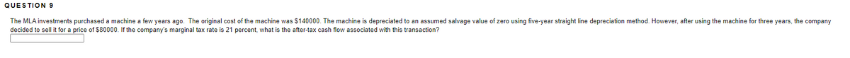 QUESTION 9
The MLA investments purchased a machine a few years ago. The original cost of the machine was $140000. The machine is depreciated to an assumed salvage value of zero using five-year straight line depreciation method. However, after using the machine for three years, the company
decided to sell it for a price of $80000. If the company's marginal tax rate is 21 percent, what is the after-tax cash flow associated with this transaction?