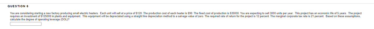 QUESTION 6
You are considering starting a new factory producing small electric heaters. Each unit will sell at a price of $120. The production cost of each heater is $90. The fixed cost of production is $35000. You are expecting to sell 3000 units per year. This project has an economic life of 5 years. The project
requires an investment of $125000 in plants and equipment. This equipment will be depreciated using a straight line depreciation method to a salvage value of zero. The required rate of return for the project is 12 percent. The marginal corporate tax rate is 21 percent. Based on these assumptions,
calculate the degree of operating leverage (DOL)?