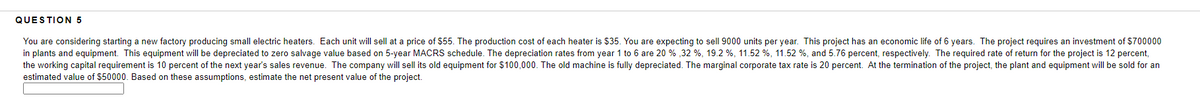 QUESTION 5
You are considering starting a new factory producing small electric heaters. Each unit will sell at a price of $55. The production cost of each heater is $35. You are expecting to sell 9000 units per year. This project has an economic life of 6 years. The project requires an investment of $700000
in plants and equipment. This equipment will be depreciated to zero salvage value based on 5-year MACRS schedule. The depreciation rates from year 1 to 6 are 20 % ,32 %, 19.2 %, 11.52 %, 11.52 %, and 5.76 percent, respectively. The required rate of return for the project is 12 percent,
the working capital requirement is 10 percent of the next year's sales revenue. The company will sell its old equipment for $100,000. The old machine is fully depreciated. The marginal corporate tax rate is 20 percent. At the termination of the project, the plant and equipment will be sold for an
estimated value of $50000. Based on these assumptions, estimate the net present value of the project.