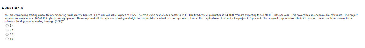 QUESTION 4
You are considering starting a new factory producing small electric heaters. Each unit will sell at a price of $125. The production cost of each heater is $110. The fixed cost of production is $45000. You are expecting to sell 10500 units per year. This project has an economic life of 9 years. The project
requires an investment of $555000 in plants and equipment. This equipment will be depreciated using a straight line depreciation method to a salvage value of zero. The required rate of return for the project is 8 percent. The marginal corporate tax rate is 21 percent. Based on these assumptions,
calculate the degree of operating leverage (DOL)?
3.4
O 3.1
O 3.2
3.3