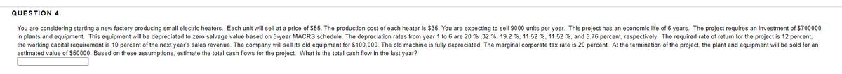 QUESTION 4
You are considering starting a new factory producing small electric heaters. Each unit will sell at a price of $55. The production cost of each heater is $35. You are expecting to sell 9000 units per year. This project has an economic life of 6 years. The project requires an investment of $700000
in plants and equipment. This equipment will be depreciated to zero salvage value based on 5-year MACRS schedule. The depreciation rates from year 1 to 6 are 20 % , 32 %, 19.2 %, 11.52 %, 11.52 %, and 5.76 percent, respectively. The required rate of return for the project is 12 percent,
the working capital requirement is 10 percent of the next year's sales revenue. The company will sell its old equipment for $100,000. The old machine is fully depreciated. The marginal corporate tax rate is 20 percent. At the termination of the project, the plant and equipment will be sold for an
estimated value of $50000. Based on these assumptions, estimate the total cash flows for the project. What is the total cash flow in the last year?