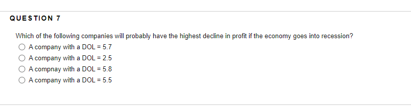 QUESTION 7
Which of the following companies will probably have the highest decline in profit if the economy goes into recession?
O A company with a DOL = 5.7
A company with a DOL = 2.5
A compnay with a DOL = 5.8
A company with a DOL = 5.5