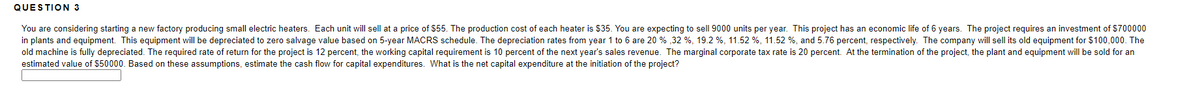 QUESTION 3
You are considering starting a new factory producing small electric heaters. Each unit will sell at a price of $55. The production cost of each heater is $35. You are expecting to sell 9000 units per year. This project has an economic life of 6 years. The project requires an investment of $700000
in plants and equipment. This equipment will be depreciated to zero salvage value based on 5-year MACRS schedule. The depreciation rates from year 1 to 6 are 20 % ,32 %, 19.2 %, 11.52 %, 11.52 %, and 5.76 percent, respectively. The company will sell its old equipment for $100,000. The
old machine is fully depreciated. The required rate of return for the project is 12 percent, the working capital requirement is 10 percent of the next year's sales revenue. The marginal corporate tax rate is 20 percent. At the termination of the project, the plant and equipment will be sold for an
estimated value of $50000. Based on these assumptions, estimate the cash flow for capital expenditures. What is the net capital expenditure at the initiation of the project?