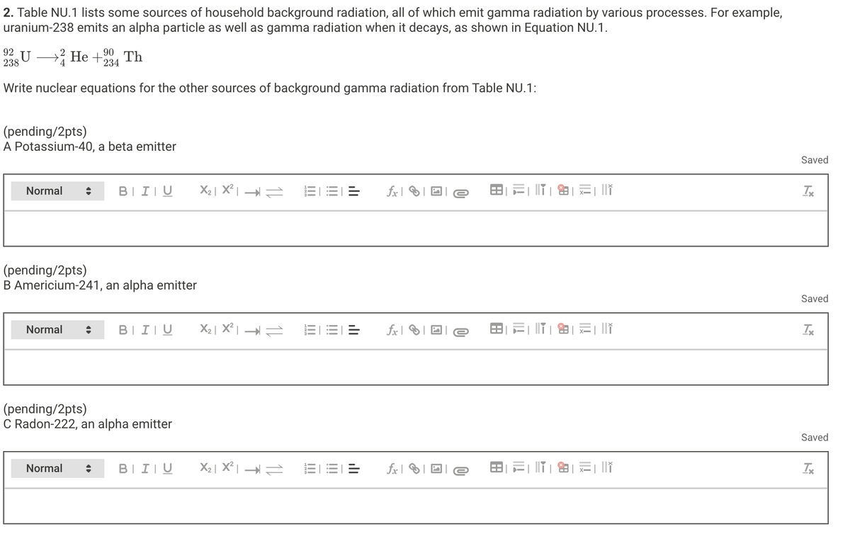 2. Table NU.1 lists some sources of household background radiation, all of which emit gamma radiation by various processes. For example,
uranium-238 emits an alpha particle as well as gamma radiation when it decays, as shown in Equation NU.1.
92
238
4
U > He +2
90
234
Th
Write nuclear equations for the other sources of background gamma radiation from Table NU.1:
(pending/2pts)
A Potassium-40, a beta emitter
Normal
BIU
(pending/2pts)
B Americium-241, an alpha emitter
Normal
BIU
(pending/2pts)
C Radon-222, an alpha emitter
Normal
fx
B
Saved
Saved
Tx
fx e
Saved
BIU
X₂ | X² |
=
fxe
TX