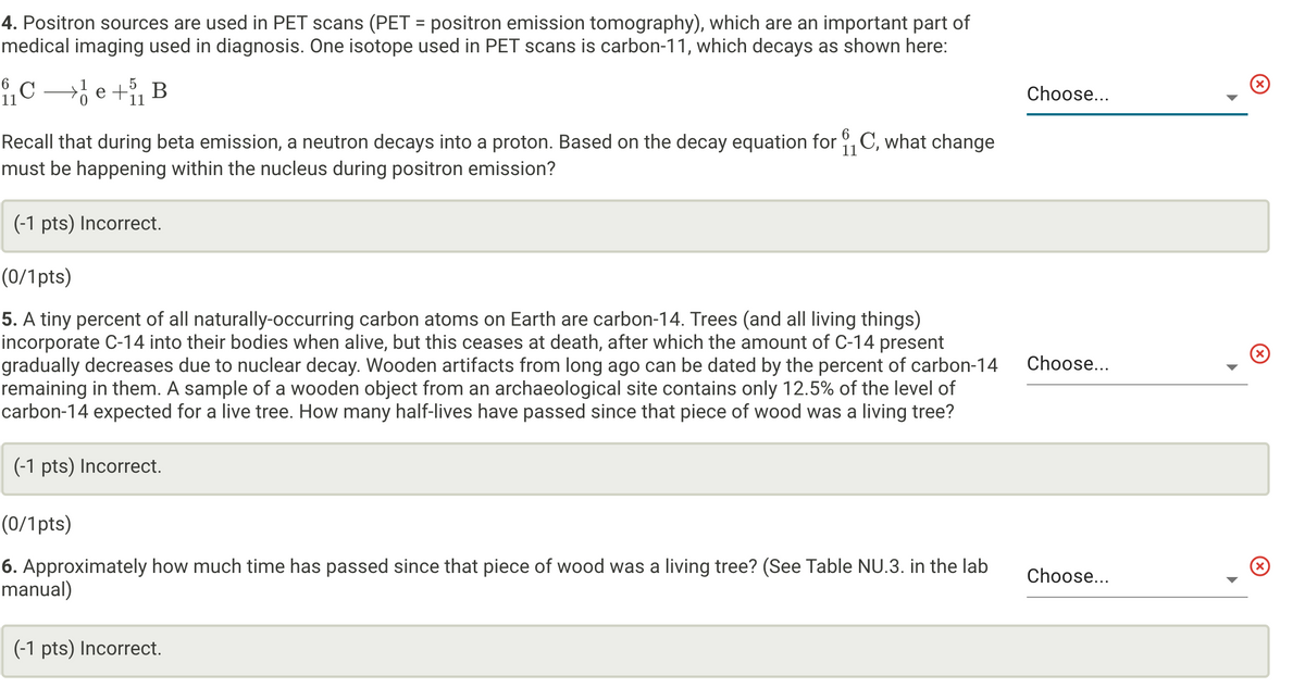 4. Positron sources are used in PET scans (PET = positron emission tomography), which are an important part of
medical imaging used in diagnosis. One isotope used in PET scans is carbon-11, which decays as shown here:
5
11
6
11
₁₁ Ce+₁ B
Recall that during beta emission, a neutron decays into a proton. Based on the decay equation for ₁₁ C, what change
must be happening within the nucleus during positron emission?
(-1 pts) Incorrect.
(0/1pts)
5. A tiny percent of all naturally-occurring carbon atoms on Earth are carbon-14. Trees (and all living things)
incorporate C-14 into their bodies when alive, but this ceases at death, after which the amount of C-14 present
gradually decreases due to nuclear decay. Wooden artifacts from long ago can be dated by the percent of carbon-14
remaining in them. A sample of a wooden object from an archaeological site contains only 12.5% of the level of
carbon-14 expected for a live tree. How many half-lives have passed since that piece of wood was a living tree?
(-1 pts) Incorrect.
(0/1pts)
6. Approximately how much time has passed since that piece of wood was a living tree? (See Table NU.3. in the lab
manual)
(-1 pts) Incorrect.
Choose...
Choose...
Choose...