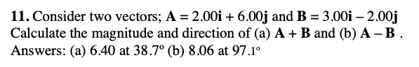 11. Consider two vectors; A = 2.00i + 6.00j and B = 3.00i – 2.00j
Calculate the magnitude and direction of (a) A + B and (b) A – B .
Answers: (a) 6.40 at 38.7° (b) 8.06 at 97.1°
