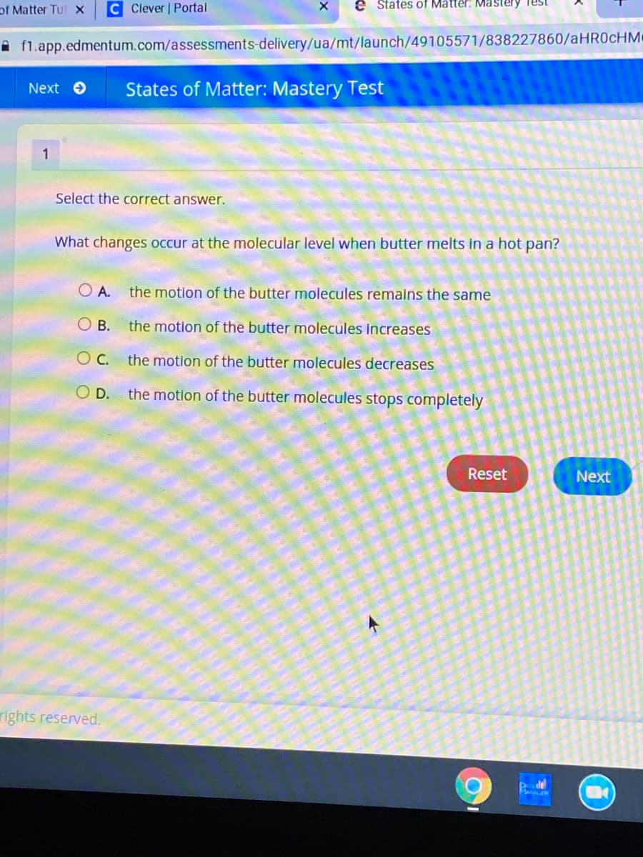 of Matter Tut x
C Clever | Portal
e States of Matter: Mästery Test
A fl.app.edmentum.com/assessments-delivery/ua/mt/launch/49105571/838227860/AHR0CHM
Next O
States of Matter: Mastery Test
1
Select the correct answer.
What changes occur at the molecular level when butter melts in a hot pan?
the motion of the butter molecules remalns the same
O A.
O B.
the motion of the butter molecules Increases
O C. the motion of the butter molecules decreases
O D.
the motion of the butter molecules stops completely
Reset
Next
rights reserved.
