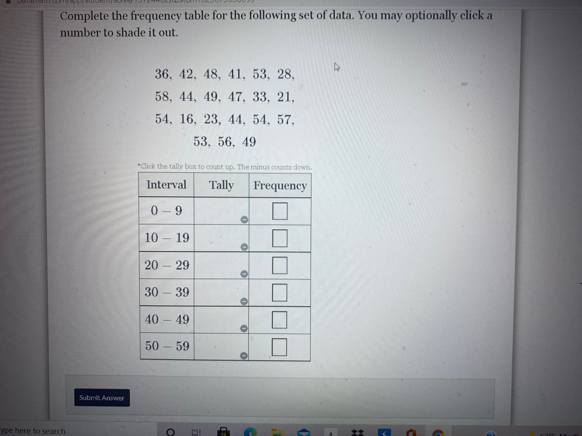 **Completing the Frequency Table for a Set of Data**

In this exercise, you are provided with a dataset and a frequency table below. Your task is to complete the table by counting how many numbers from the dataset fall into each specified interval. You may optionally click a number to shade it out, helping you keep track of the numbers you've counted.

**Data Set:**
36, 42, 48, 41, 53, 28,
58, 44, 49, 47, 33, 21,
54, 16, 23, 44, 54, 57,
53, 56, 49

**Frequency Table:**

The table below is divided into intervals. You need to fill in the tally marks in the "Tally" column and the total count in the "Frequency" column.

|| Interval | Tally                   | Frequency |
|----------|----------------|--------------------|-------------|
| 0 – 9        | |  |
| 10 – 19    | |  |
| 20 – 29    | |  |
| 30 – 39    | |  |
| 40 – 49    | |  |
| 50 – 59    | |  |


**Instructions:**

1. Review the data set provided.
2. For each number, determine which interval it falls into.
3. Mark a tally for each number in the corresponding interval's row.
4. Count the tally marks for each interval and write the total in the "Frequency" column.
5. Click "Submit Answer" when you have filled out the table.

This exercise helps you practice organizing data into frequency intervals, which is a fundamental skill in statistics.