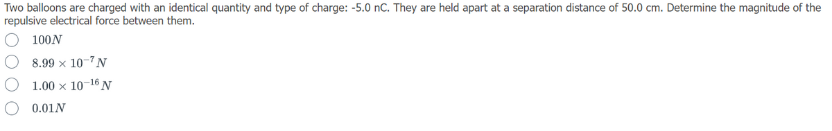 Two balloons are charged with an identical quantity and type of charge: -5.0 nC. They are held apart at a separation distance of 50.0 cm. Determine the magnitude of the
repulsive electrical force between them.
100N
8.99 × 10-N
1.00 × 10-16 N
0.01N