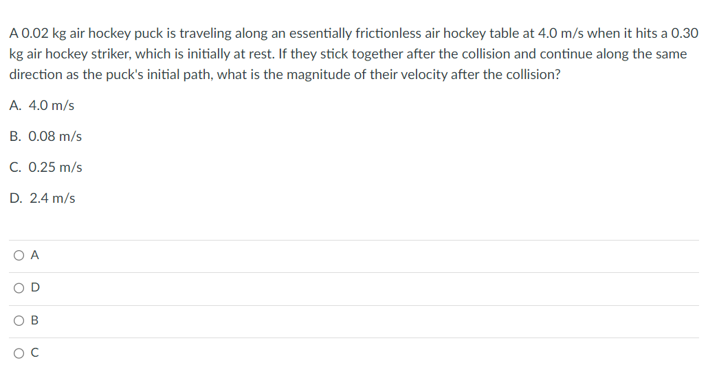 A 0.02 kg air hockey puck is traveling along an essentially frictionless air hockey table at 4.0 m/s when it hits a 0.30
kg air hockey striker, which is initially at rest. If they stick together after the collision and continue along the same
direction as the puck's initial path, what is the magnitude of their velocity after the collision?
A. 4.0 m/s
B. 0.08 m/s
C. 0.25 m/s
D. 2.4 m/s
O A
OD
O B