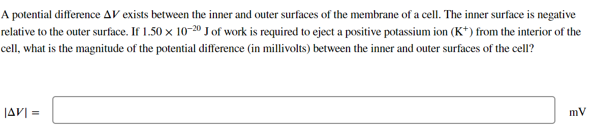 A potential difference AV exists between the inner and outer surfaces of the membrane of a cell. The inner surface is negative
relative to the outer surface. If 1.50 × 10-20 J of work is required to eject a positive potassium ion (K*) from the interior of the
cell, what is the magnitude of the potential difference (in millivolts) between the inner and outer surfaces of the cell?
|AV| =
mV