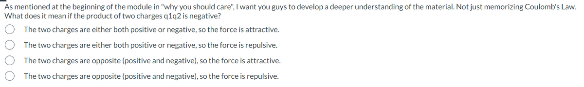 As mentioned at the beginning of the module in "why you should care", I want you guys to develop a deeper understanding of the material. Not just memorizing Coulomb's Law.
What does it mean if the product of two charges q1q2 is negative?
The two charges are either both positive or negative, so the force is attractive.
The two charges are either both positive or negative, so the force is repulsive.
The two charges are opposite (positive and negative), so the force is attractive.
The two charges are opposite (positive and negative), so the force is repulsive.