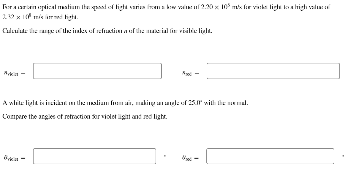 For a certain optical medium the speed of light varies from a low value of 2.20 × 108 m/s for violet light to a high value of
2.32 × 108 m/s for red light.
Calculate the range of the index of refraction n of the material for visible light.
nviolet =
nred =
A white light is incident on the medium from air, making an angle of 25.0° with the normal.
Compare the angles of refraction for violet light and red light.
Oviolet =
Øred =