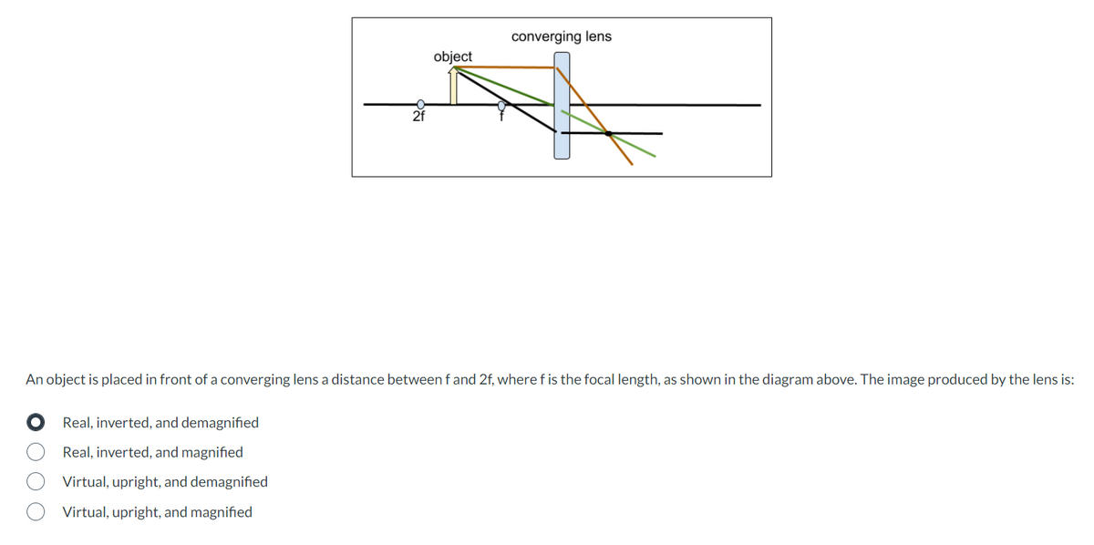 Real, inverted, and demagnified
Real, inverted, and magnified
2f
Virtual, upright, and demagnified
Virtual, upright, and magnified
object
An object is placed in front of a converging lens a distance between f and 2f, where f is the focal length, as shown in the diagram above. The image produced by the lens is:
converging lens