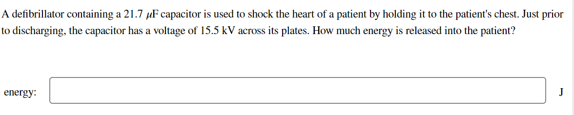 A defibrillator containing a 21.7 µF capacitor is used to shock the heart of a patient by holding it to the patient's chest. Just prior
to discharging, the capacitor has a voltage of 15.5 kV across its plates. How much energy is released into the patient?
energy:
J