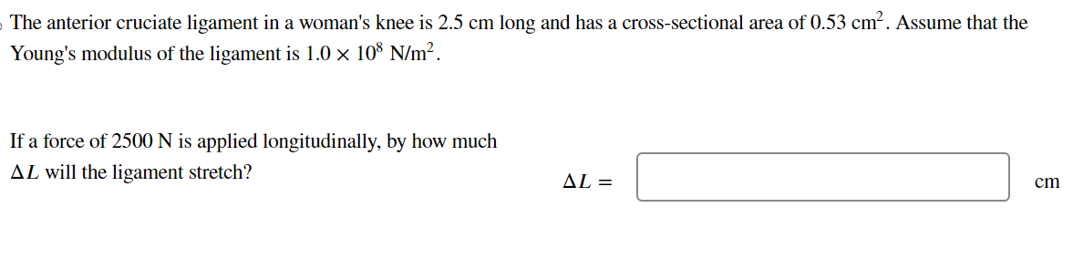 The anterior cruciate ligament in a woman's knee is 2.5 cm long and has a cross-sectional area of 0.53 cm². Assume that the
Young's modulus of the ligament is 1.0 × 108 N/m².
If a force of 2500 N is applied longitudinally, by how much
AL will the ligament stretch?
AL=
cm