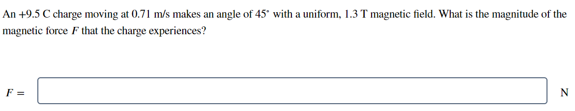 An +9.5 C charge moving at 0.71 m/s makes an angle of 45° with a uniform, 1.3 T magnetic field. What is the magnitude of the
magnetic force F that the charge experiences?
F =
N