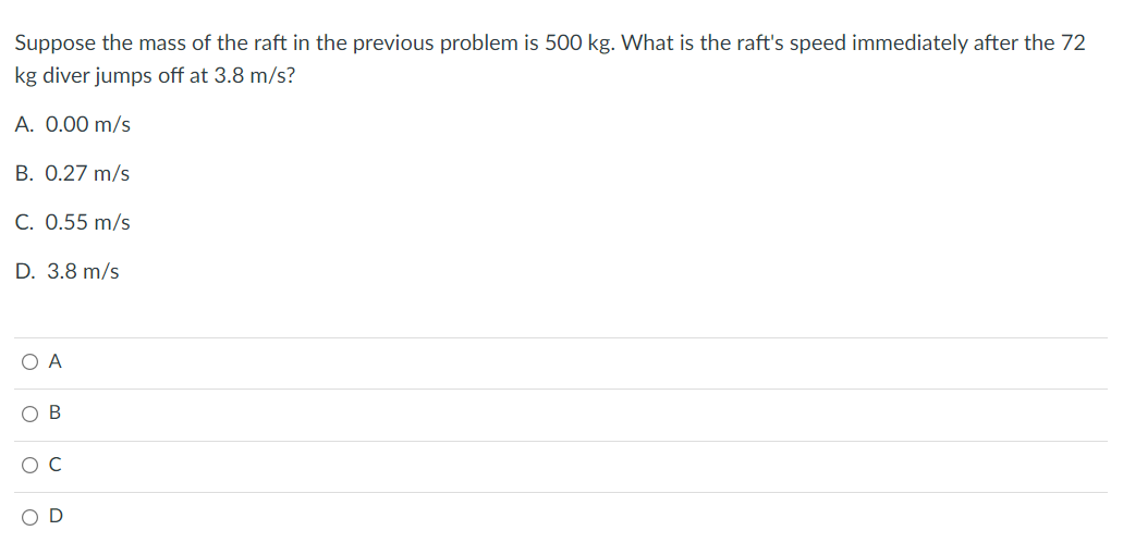 Suppose the mass of the raft in the previous problem is 500 kg. What is the raft's speed immediately after the 72
kg diver jumps off at 3.8 m/s?
A. 0.00 m/s
B. 0.27 m/s
C. 0.55 m/s
D. 3.8 m/s
O A
O B
O C
OD