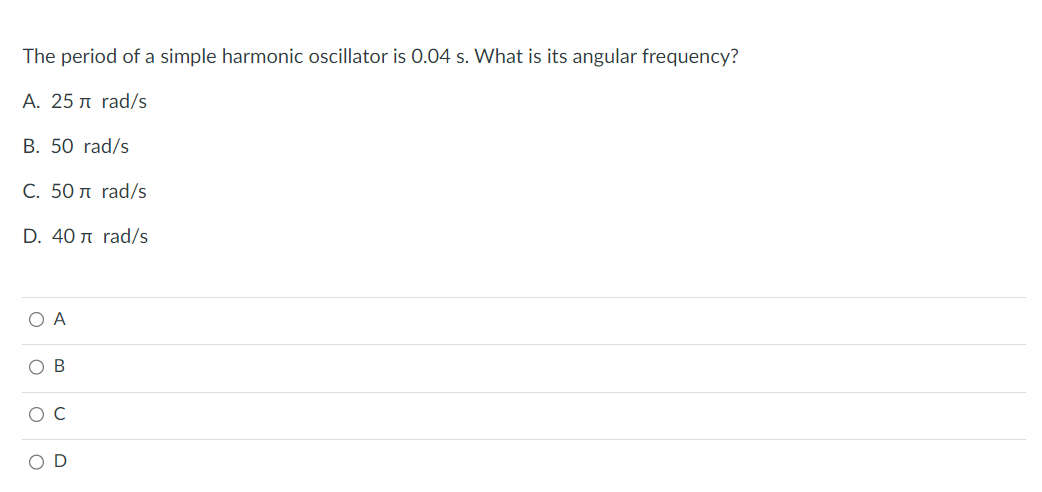 The period of a simple harmonic oscillator is 0.04 s. What is its angular frequency?
A. 25 л rad/s
B. 50 rad/s
C. 50 л rad/s
D. 40 л rad/s
O A
OB
O C
O