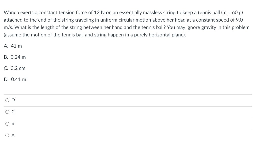 Wanda exerts a constant tension force of 12 N on an essentially massless string to keep a tennis ball (m = 60 g)
attached to the end of the string traveling in uniform circular motion above her head at a constant speed of 9.0
m/s. What is the length of the string between her hand and the tennis ball? You may ignore gravity in this problem
(assume the motion of the tennis ball and string happen in a purely horizontal plane).
A. 41 m
B. 0.24 m
C. 3.2 cm
D. 0.41 m
OD
O C
OB
OA