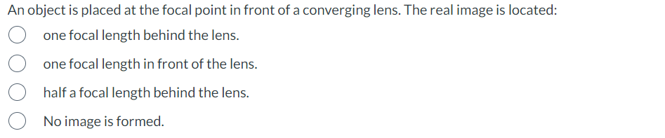 An object is placed at the focal point in front of a converging lens. The real image is located:
one focal length behind the lens.
one focal length in front of the lens.
half a focal length behind the lens.
No image is formed.