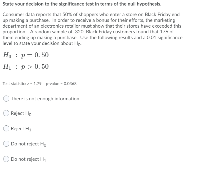 State your decision to the significance test in terms of the null hypothesis.
Consumer data reports that 50% of shoppers who enter a store on Black Friday end
up making a purchase. In order to receive a bonus for their efforts, the marketing
department of an electronics retailer must show that their stores have exceeded this
proportion. A random sample of 320 Black Friday customers found that 176 of
them ending up making a purchase. Use the following results and a 0.01 significance
level to state your decision about Ho.
Но : р— 0. 50
H1 : p> 0. 50
Test statistic: z = 1.79 p-value = 0.0368
There is not enough information.
Reject Ho
Reject H1
Do not reject Ho
Do not reject H1

