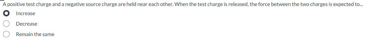 A positive test charge and a negative source charge are held near each other. When the test charge is released, the force between the two charges is expected to...
Increase
Decrease
Remain the same