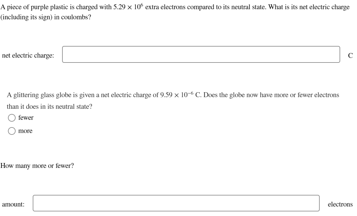 A piece of purple plastic is charged with 5.29 × 106 extra electrons compared to its neutral state. What is its net electric charge
(including its sign) in coulombs?
net electric charge:
A glittering glass globe is given a net electric charge of 9.59 × 10-6 C. Does the globe now have more or fewer electrons
than it does in its neutral state?
fewer
more
How many more or fewer?
amount:
с
electrons