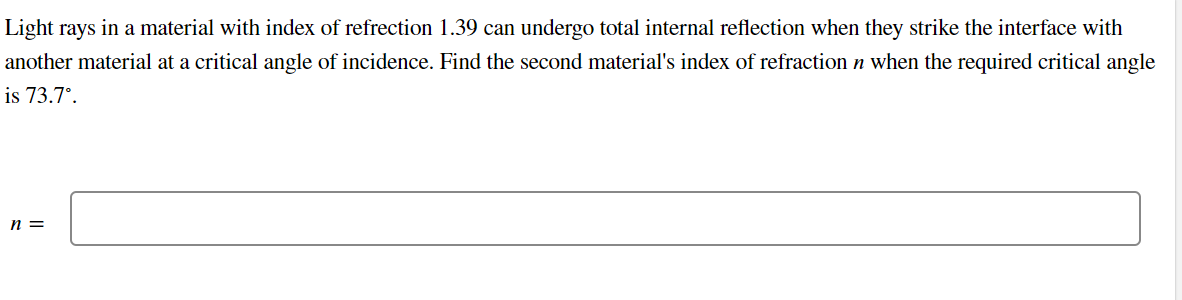 Light rays in a material with index of refrection 1.39 can undergo total internal reflection when they strike the interface with
another material at a critical angle of incidence. Find the second material's index of refraction n when the required critical angle
is 73.7°.
n =