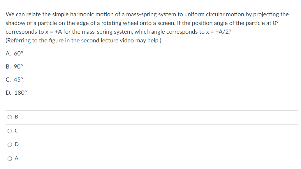 We can relate the simple harmonic motion of a mass-spring system to uniform circular motion by projecting the
shadow of a particle on the edge of a rotating wheel onto a screen. If the position angle of the particle at 0°
corresponds to x = +A for the mass-spring system, which angle corresponds to x = +A/2?
(Referring to the figure in the second lecture video may help.)
A. 60°
B. 90°
C. 45°
D. 180°
O B
ooo
O A