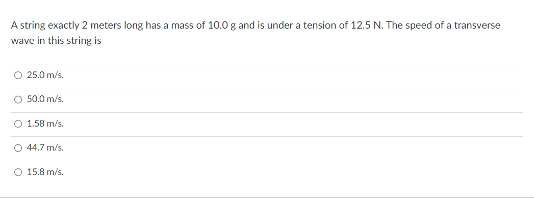 A string exactly 2 meters long has a mass of 10.0 g and is under a tension of 12.5 N. The speed of a transverse
wave in this string is
O 25.0 m/s.
O 50.0 m/s.
O 1.58 m/s.
O 44.7 m/s.
O 15.8 m/s.