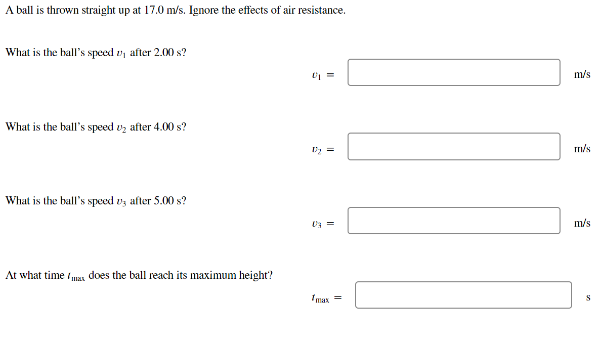 A ball is thrown straight up at 17.0 m/s. Ignore the effects of air resistance.
What is the ball's speed v₁ after 2.00 s?
What is the ball's speed v₂ after 4.00 s?
What is the ball's speed v3 after 5.00 s?
At what time tmax does the ball reach its maximum height?
U₁ =
U₂ =
V3 =
tmax =
m/s
m/s
m/s
S