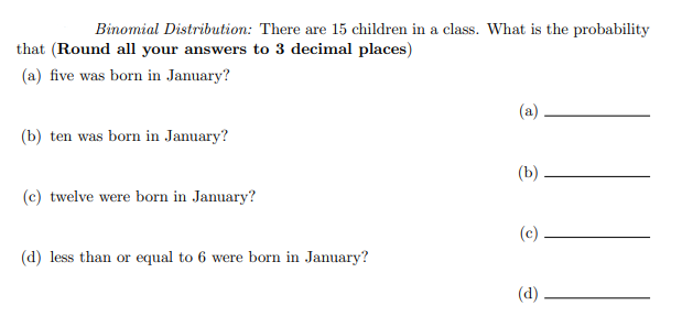 **Binomial Distribution:** There are 15 children in a class. What is the probability that **(Round all your answers to 3 decimal places)**

(a) five were born in January?  
(a) __________

(b) ten were born in January?  
(b) __________

(c) twelve were born in January?  
(c) __________

(d) less than or equal to 6 were born in January?  
(d) __________