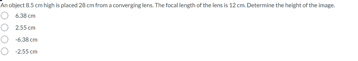 An object 8.5 cm high is placed 28 cm from a converging lens. The focal length of the lens is 12 cm. Determine the height of the image.
6.38 cm
2.55 cm
-6.38 cm
-2.55 cm